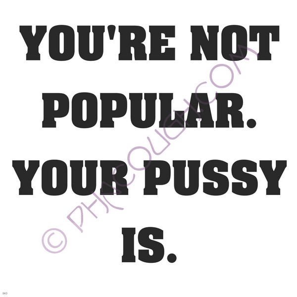 You're not popular your pussy is