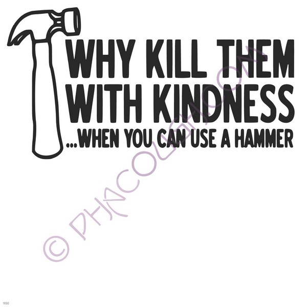 Why kill them with kindness when you can use a hammer?