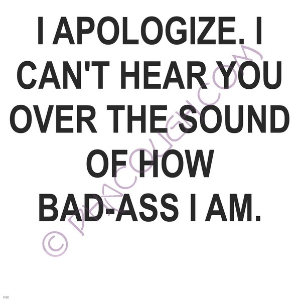 I apologize. I can't hear you of the sound of how bad ass I am